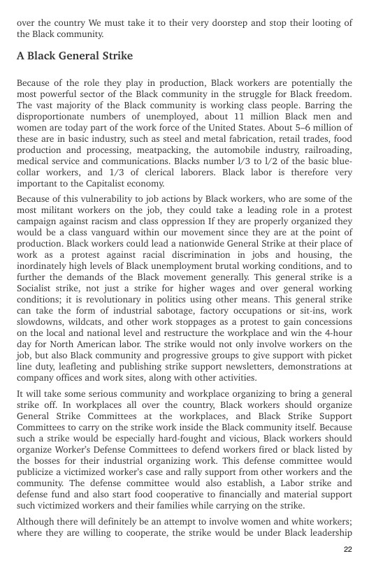 over the country We must take it to their very doorstep and stop their looting of the Black community.  A Black General Strike  Because of the role they play in production, Black workers are potentially the most powerful sector of the Black community in the struggle for Black freedom. ‘The vast majority of the Black community is working class people. Barring the disproportionate numbers of unemployed, about 11 million Black men and ‘women are today part of the work force of the United States. About 5-6 million of these are in basic industry, such as steel and metal fabrication, retail trades, food production and processing, meatpacking, the automobile industry, railroading, medical service and communications. Blacks number /3 to 1/2 of the basic blue- collar workers, and 1/3 of clerical laborers. Black labor is therefore very important to the Capitalist economy.  Because of this vulnerability to job actions by Black workers, who are some of the most militant workers on the job, they could take a leading role in a protest campaign against racism and class oppression If they are properly organized they would be a class vanguard within our movement since they are at the point of production. Black workers could lead a nationwide General Strike at their place of work as a protest against racial discrimination in jobs and housing, the inordinately high levels of Black unemployment brutal working conditions, and to further the demands of the Black movement generally. This general strike is a Socialist strike, not just a strike for higher wages and over general working conditions; it is revolutionary in politics using other means. This general strike can take the form of industrial sabotage, factory occupations or sit-ins, work slowdowns, wildeats, and other work stoppages as a protest to gain concessions on the local and national level and restructure the workplace and win the 4-hour day for North American labor. The strike would not only involve workers on the job, but also Black community and progressive groups to give support with picket line duty, leafleting and publishing strike support newsletters, demonstrations at company offices and work sites, along with other activities.  1t will take some serious community and workplace organizing to bring a general strike off. In workplaces all over the country, Black workers should organize General Strike Committees at the workplaces, and Black Strike Support ‘Comittees to carry on the strike work inside the Black community itself. Because such a strike would be especially hard-fought and vicious, Black workers should organize Worker’s Defense Committees to defend workers fired or black listed by the bosses for their industrial organizing work. This defense commitiee would publicize a victimized worker’s case and rally support from other workers and the community. The defense commitiee would also establish, a Labor strike and defense fund and also start food cooperative to financially and material support such victimized workers and their families while carrying on the strike.  Although there will definitely be an attempt to involve women and white workers; where they are willing to cooperate, the strike would be under Black leadership  2 